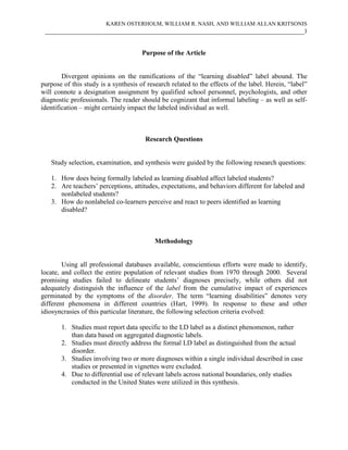 KAREN OSTERHOLM, WILLIAM R. NASH, AND WILLIAM ALLAN KRITSONIS
 ____________________________________________________________________________3


                                      Purpose of the Article


        Divergent opinions on the ramifications of the “learning disabled” label abound. The
purpose of this study is a synthesis of research related to the effects of the label. Herein, “label”
will connote a designation assignment by qualified school personnel, psychologists, and other
diagnostic professionals. The reader should be cognizant that informal labeling – as well as self-
identification – might certainly impact the labeled individual as well.



                                       Research Questions


   Study selection, examination, and synthesis were guided by the following research questions:

   1. How does being formally labeled as learning disabled affect labeled students?
   2. Are teachers’ perceptions, attitudes, expectations, and behaviors different for labeled and
      nonlabeled students?
   3. How do nonlabeled co-learners perceive and react to peers identified as learning
      disabled?



                                           Methodology


        Using all professional databases available, conscientious efforts were made to identify,
locate, and collect the entire population of relevant studies from 1970 through 2000. Several
promising studies failed to delineate students’ diagnoses precisely, while others did not
adequately distinguish the influence of the label from the cumulative impact of experiences
germinated by the symptoms of the disorder. The term “learning disabilities” denotes very
different phenomena in different countries (Hart, 1999). In response to these and other
idiosyncrasies of this particular literature, the following selection criteria evolved:

       1. Studies must report data specific to the LD label as a distinct phenomenon, rather
          than data based on aggregated diagnostic labels.
       2. Studies must directly address the formal LD label as distinguished from the actual
          disorder.
       3. Studies involving two or more diagnoses within a single individual described in case
          studies or presented in vignettes were excluded.
       4. Due to differential use of relevant labels across national boundaries, only studies
          conducted in the United States were utilized in this synthesis.
 
