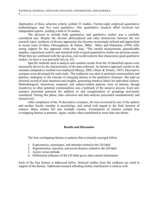 NATIONAL JOURNAL: FOCUS ON COLLEGES, UNIVERSITIES, AND SCHOOLS
4___________________________________________________________________________________________



Application of these selection criteria yielded 33 studies. Twenty-eight employed quantitative
methodologies, and five were qualitative. One quantitative research effort involved two
independent reports, yielding a total of 34 studies.
        The decision to include both quantitative and qualitative studies was a carefully
considered one. Despite the obvious philosophical and other distinctions between the two
research types, synthesis of diverse approaches has become increasingly utilized and appreciated
in recent years (Collins, Onwuegbuzie, & Sutton, 2006). Miles and Huberman (1994) offer
strong support for this approach when they state, “The careful measurement, generalizable
samples, experiment control, and statistical tools of good quantitative studies are precious assets.
When they are combined with the up-close, real-world contexts that characterize good qualitative
studies, we have a very powerful mix (p. 42).
        Specific methods used to analyze and combine results from the 34 identified reports were
necessarily driven by the characteristics of the data collected. An iterative approach similar to the
constant comparative method was employed (Boeije, 2002; Glaser & Strauss, 1967). Descriptive
synopses were developed for each study. The synthesist was alert to potential commonalities and
patterns, analogous to the concept of emerging themes in the qualitative literature. She kept an
informal record of such intuitions and insights, generating tentative labels for individual clusters.
Methodological, theoretical, temporal, and subject-related patterns were of interest, though
receptivity to other potential commonalities was a hallmark of the iterative process. Each new
synopsis presented potential for addition to and reorganization of groupings previously
considered. During this phase, data collection and data analysis proceeded simultaneously and
interactively.
        After completion of the 34 descriptive synopses, all were reviewed by one of the authors
and another faculty member in psychology, and sorted with regard to the final iteration of
clusters. Many studies fell into multiple clusters. Examination of clusters yielded four
overlapping themes or patterns. Again, studies often contributed to more than one theme.



                                     Results and Discussion


       The four overlapping themes or patterns that eventually emerged follow.

       1.   Expectancies, stereotypes, and attitudes related to the LD label
       2.   Stigmatization, rejection, and social distance related to the LD label
       3.   Action versus attitude
       4.   Differential influence of the LD label given other salient information

Each of the four themes is addressed below. Selected studies from the synthesis are cited in
support of the themes. Additional research affording further clarification is cited as well.
 