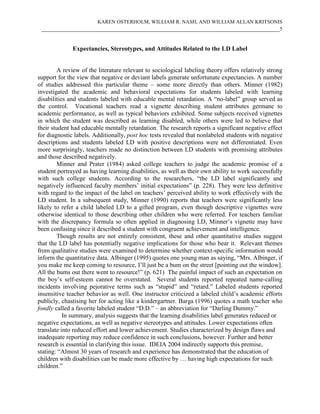 KAREN OSTERHOLM, WILLIAM R. NASH, AND WILLIAM ALLAN KRITSONIS
 ____________________________________________________________________________5


              Expectancies, Stereotypes, and Attitudes Related to the LD Label


        A review of the literature relevant to sociological labeling theory offers relatively strong
support for the view that negative or deviant labels generate unfortunate expectancies. A number
of studies addressed this particular theme – some more directly than others. Minner (1982)
investigated the academic and behavioral expectations for students labeled with learning
disabilities and students labeled with educable mental retardation. A “no-label” group served as
the control. Vocational teachers read a vignette describing student attributes germane to
academic performance, as well as typical behaviors exhibited. Some subjects received vignettes
in which the student was described as learning disabled, while others were led to believe that
their student had educable mentally retardation. The research reports a significant negative effect
for diagnostic labels. Additionally, post hoc tests revealed that nonlabeled students with negative
descriptions and students labeled LD with positive descriptions were not differentiated. Even
more surprisingly, teachers made no distinction between LD students with promising attributes
and those described negatively.
        Minner and Prater (1984) asked college teachers to judge the academic promise of a
student portrayed as having learning disabilities, as well as their own ability to work successfully
with such college students. According to the researchers, “the LD label significantly and
negatively influenced faculty members’ initial expectations” (p. 228). They were less definitive
with regard to the impact of the label on teachers’ perceived ability to work effectively with the
LD student. In a subsequent study, Minner (1990) reports that teachers were significantly less
likely to refer a child labeled LD to a gifted program, even though descriptive vignettes were
otherwise identical to those describing other children who were referred. For teachers familiar
with the discrepancy formula so often applied in diagnosing LD, Minner’s vignette may have
been confusing since it described a student with congruent achievement and intelligence.
        Though results are not entirely consistent, these and other quantitative studies suggest
that the LD label has potentially negative implications for those who bear it. Relevant themes
from qualitative studies were examined to determine whether context-specific information would
inform the quantitative data. Albinger (1995) quotes one young man as saying, “Mrs. Albinger, if
you make me keep coming to resource, I’ll just be a bum on the street [pointing out the window].
All the bums out there went to resource!” (p. 621) The painful impact of such an expectation on
the boy’s self-esteem cannot be overstated. Several students reported repeated name-calling
incidents involving pejorative terms such as “stupid” and “retard.” Labeled students reported
insensitive teacher behavior as well. One instructor criticized a labeled child’s academic efforts
publicly, chastising her for acting like a kindergartner. Barga (1996) quotes a math teacher who
fondly called a favorite labeled student “D.D.” – an abbreviation for “Darling Dummy.”
           In summary, analysis suggests that the learning disabilities label generates reduced or
negative expectations, as well as negative stereotypes and attitudes. Lower expectations often
translate into reduced effort and lower achievement. Studies characterized by design flaws and
inadequate reporting may reduce confidence in such conclusions, however. Further and better
research is essential in clarifying this issue. IDEIA 2004 indirectly supports this premise,
stating: “Almost 30 years of research and experience has demonstrated that the education of
children with disabilities can be made more effective by … having high expectations for such
children.”
 