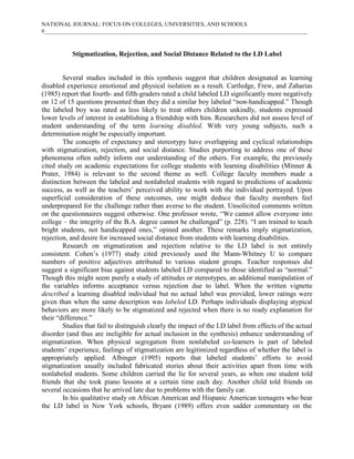 NATIONAL JOURNAL: FOCUS ON COLLEGES, UNIVERSITIES, AND SCHOOLS
6___________________________________________________________________________________________



           Stigmatization, Rejection, and Social Distance Related to the LD Label


        Several studies included in this synthesis suggest that children designated as learning
disabled experience emotional and physical isolation as a result. Cartledge, Frew, and Zaharias
(1985) report that fourth- and fifth-graders rated a child labeled LD significantly more negatively
on 12 of 15 questions presented than they did a similar boy labeled “non-handicapped.” Though
the labeled boy was rated as less likely to treat others children unkindly, students expressed
lower levels of interest in establishing a friendship with him. Researchers did not assess level of
student understanding of the term learning disabled. With very young subjects, such a
determination might be especially important.
        The concepts of expectancy and stereotypy have overlapping and cyclical relationships
with stigmatization, rejection, and social distance. Studies purporting to address one of these
phenomena often subtly inform our understanding of the others. For example, the previously
cited study on academic expectations for college students with learning disabilities (Minner &
Prater, 1984) is relevant to the second theme as well. College faculty members made a
distinction between the labeled and nonlabeled students with regard to predictions of academic
success, as well as the teachers’ perceived ability to work with the individual portrayed. Upon
superficial consideration of these outcomes, one might deduce that faculty members feel
underprepared for the challenge rather than averse to the student. Unsolicited comments written
on the questionnaires suggest otherwise. One professor wrote, “We cannot allow everyone into
college – the integrity of the B.A. degree cannot be challenged” (p. 228). “I am trained to teach
bright students, not handicapped ones,” opined another. These remarks imply stigmatization,
rejection, and desire for increased social distance from students with learning disabilities.
        Research on stigmatization and rejection relative to the LD label is not entirely
consistent. Cohen’s (1977) study cited previously used the Mann-Whitney U to compare
numbers of positive adjectives attributed to various student groups. Teacher responses did
suggest a significant bias against students labeled LD compared to those identified as “normal.”
Though this might seem purely a study of attitudes or stereotypes, an additional manipulation of
the variables informs acceptance versus rejection due to label. When the written vignette
described a learning disabled individual but no actual label was provided, lower ratings were
given than when the same description was labeled LD. Perhaps individuals displaying atypical
behaviors are more likely to be stigmatized and rejected when there is no ready explanation for
their “difference.”
        Studies that fail to distinguish clearly the impact of the LD label from effects of the actual
disorder (and thus are ineligible for actual inclusion in the synthesis) enhance understanding of
stigmatization. When physical segregation from nonlabeled co-learners is part of labeled
students’ experience, feelings of stigmatization are legitimized regardless of whether the label is
appropriately applied. Albinger (1995) reports that labeled students’ efforts to avoid
stigmatization usually included fabricated stories about their activities apart from time with
nonlabeled students. Some children carried the lie for several years, as when one student told
friends that she took piano lessons at a certain time each day. Another child told friends on
several occasions that he arrived late due to problems with the family car.
        In his qualitative study on African American and Hispanic American teenagers who bear
the LD label in New York schools, Bryant (1989) offers even sadder commentary on the
 
