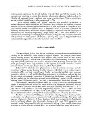 KAREN OSTERHOLM, WILLIAM R. NASH, AND WILLIAM ALLAN KRITSONIS
 ____________________________________________________________________________7


embarrassment experienced by labeled students. One individual reported that students in the
resource room would try to conceal their identities when regular education students walked by.
“Regular ed. kids could come by and everyone would cover their faces. We’d cover our faces
and we would all hide because we’d be embarrassed” (p. 91).
          Many students reported that “pullout” programs were especially problematic, as
nonlabeled students bore witness when labeled students were called to a special place for special
students. The social distancing phenomenon inherent in such segregation is a concern as well.
Even labeled students who consider the LD diagnosis a relief or welcome explanation for
previously misunderstood “differences” suggest that physical separation from non-labeled peer is
disheartening and potentially stigmatizing (Barga, 1996). IDEIA 2004 lends credence to the
importance of minimizing social and physical difference, stating that “the education of children
with disabilities can be made more effective by … ensuring their access to the general education
curriculum in the regular classroom, to the maximum extent possible.”



                                     Action versus Attitude


        The potential pain derived from the first two themes to emerge from this synthesis should
certainly not be diminished. Some evidence suggests, however, that attitudes toward those
labeled learning disabled are typically more negative than actions taken. In other words,
disheartening responses to attitude and acceptability scales notwithstanding, nonlabeled others
may behave more responsibly when action is required of them. Certainly, this is not new idea.
Social psychologists have long wondered at the apparent disconnect sometimes observed
between attitudes and behavior (Brehm & Kassin, 1996; Ajzen, 2000).
        Cohen (1977) illustrates this phenomenon in her dissertation involving teachers’
stereotypes of three groups: learning disabled students, individuals whose reading requires
remediation (RR), and their normal peers. Teachers consistently ascribed more negatively
connotative adjectives to LD and RR label-bearers compared to nonlabeled students. Yet they
did not translate these negative perceptions or attitudes into discriminatory action. Regardless of
the label applied and the information provided, teachers in Cohen’s study were able to score all
students’ essays fairly and accurately. Thus, their expectations did not dictate their behavior.
        Several studies comparing diagnostic labels but lacking an unlabeled control group lend
support to the suggestion that attitude and action are relatively independent phenomena. Boucher
and Deno (1979) found that teachers who read a three-page case study with either the LD or ED
label affixed were capable of objective programming decisions. The ED label was more
consistently recalled than the LD label, which might suggest a stronger reaction to the former.
Yet any differential reaction to the two labels was not translated into behavioral distinctions.
        Fairbanks and Stinnett (1997) tapped a more diverse subject population. Teachers, school
psychologists, and school workers were presented with a vignette describing a third-grader with
a pattern of disruptive behavior. Different diagnostic labels were assigned to the hypothetical
child for different subjects; LD, behaviorally disordered (BD), and ADD ascriptions were
alternately made. When asked to judge the acceptability of one of two possible intervention
strategies, no labeling effects were noted. However, no nonlabeled control group is in evidence.
 