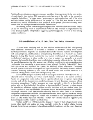 NATIONAL JOURNAL: FOCUS ON COLLEGES, UNIVERSITIES, AND SCHOOLS
8___________________________________________________________________________________________



Additionally, no attitude or expectancy measure was taken for comparison with the more action-
oriented plan for intervention. This was not the stated purpose of the study, so the researchers
cannot be faulted here. The report states, “an attempt was made to distribute each of the labels
and interventions equally within each of the groups” (p. 330). This was perhaps a practical
alternative to random distribution within groups or across groups, given the relatively small
sample sizes and the large number of treatment combinations.
        In summary, studies seem to suggest that prejudicial attitudes toward individuals labeled
LD do not necessarily result in discriminatory behavior. The research on stigmatization and
social distance might be interpreted as suggesting quite the opposite, however, at least among
student populations.



          Differential Influence of the LD Label Given Other Salient Information


        A fourth theme emerging from the data involves whether the LD label loses potency
when additional information is available to moderate it. Huebner (1990) asked school
psychologists to make diagnostic and placement decisions for fictitious students, providing them
with a student profile, identification as having learning disabilities or as “normal,” and current
diagnostic testing data. Results indicate that only current psychological test results influenced
psychologists’ decisions. In other words, even when a student was currently in a special
placement for her or his disabilities, most psychologists were quite willing to declare that neither
the special placement nor the label was necessary. Huebner considers this outcome evidence that
confirmation bias may not be as strong as previously believed. Similarly, Dukes (1987) found
that expectancies were mediated by exposure to additional salient information. Elementary
teachers’ pretest scores reflected the predicted expectancy effects for learning disabled students.
However, following exposure to two videos in which teacher and students interacted in a
classroom setting, posttest scores were not impacted by label.
        Sichel (1984) designed a creative study to investigate interaction effects between the LD
label and teacher personality, as well as several elements irrelevant to the current synthesis.
Results on a dogmatism scale enabled him to separate subjects into two groups representing
opposite ends of the dogmatic/open-minded continuum. Several dependent measures offered
impressive triangulation. Teachers evaluated an essay reportedly written by a hypothetical
student who was described to half the subjects as learning disabled. This study is unique among
the quantitative selections because subjects actually interacted with the student rather than
reading vignettes or viewing videotapes. Though the student was a confederate of the researcher,
this design allowed a closer approximation to reality than most others found in the literature.
Interpersonal impressions constituted one dependent variable, while objective observers’ ratings
of teachers’ support and liking for the student were examined as well. The presence or absence
of the LD label had no impact on outcomes. Teachers were similarly objective, supportive, and
pleasant regardless of the student’s ascribed status.
        Graham and Dwyer (1987) studied the degree of objectivity that college students could
muster when faced with grading an essay reportedly written by a student labeled learning
disabled. Control group participants believed that nonlabeled students wrote the essays they read.
 