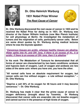 Dr. Otto Heinrich Warburg
                   1931 Nobel Prize Winner
                   The Root Cause of Cancer


Dr. Otto Warburg discovered the root cause of cancer in 1923 and he
received the Nobel Prize for doing so in 1931. Dr. Warburg was
director of the Kaiser Wilhelm Institute (now Max Planck Institute)
for cell physiology at Berlin. He investigated the metabolism of
tumors and the respiration of cells, particularly cancer cells. Below
are some direct quotes by Dr. Warburg during medical lectures
where he was the keynote speaker:

“Cancerous tissues are acidic, whereas healthy tissues are alkaline.
Water splits into H+ and OH- ions, if there is an excess of H+, it is
acidic; if there is an excess of OH- ions, then it is alkaline.”

In his work The Metabolism of Tumours he demonstrated that all
forms of cancer are characterized by two basic conditions: acidosis
and hypoxia (lack of oxygen). Lack of oxygen and acidosis are two
sides of the same coin: where you have one, you have the other.

"All normal cells have an absolute requirement for oxygen, but
cancer cells can live without oxygen - a rule without exception." –
Dr. Otto Warburg

"Deprive a cell 35% of its oxygen for 48 hours and it may become
cancerous." – Dr. Otto Warburg.

Dr. Warburg has made it clear that the prime cause of cancer is
oxygen deficiency (brought about by Toxemia).           Dr Warburg
discovered that cancer cells are anaerobic (do not breathe oxygen)
and cannot survive in the presence of high levels of oxygen.
 