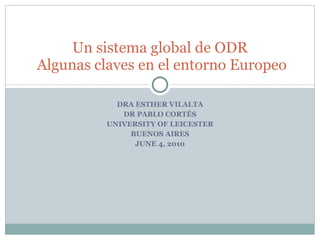 DRA ESTHER VILALTA DR PABLO CORTÉS UNIVERSITY OF LEICESTER BUENOS AIRES JUNE 4, 2010 Un sistema global de ODR  Algunas claves en el entorno Europeo 