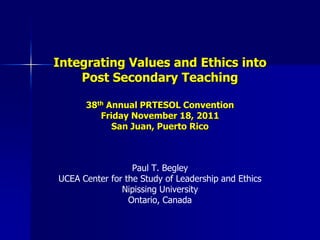 Integrating Values and Ethics into
    Post Secondary Teaching

      38th Annual PRTESOL Convention
         Friday November 18, 2011
            San Juan, Puerto Rico



                  Paul T. Begley
UCEA Center for the Study of Leadership and Ethics
               Nipissing University
                 Ontario, Canada
 