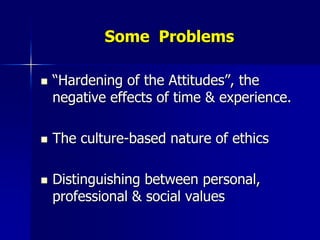 Some Problems

   “Hardening of the Attitudes”, the
    negative effects of time & experience.

   The culture-based nature of ethics

   Distinguishing between personal,
    professional & social values
 
