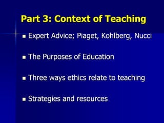 Part 3: Context of Teaching
   Expert Advice; Piaget, Kohlberg, Nucci

   The Purposes of Education

   Three ways ethics relate to teaching

   Strategies and resources
 