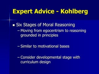 Expert Advice - Kohlberg

   Six Stages of Moral Reasoning
    – Moving from egocentrism to reasoning
      grounded in principles

    – Similar to motivational bases

    – Consider developmental stage with
      curriculum design
 