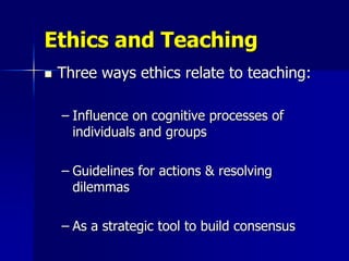 Ethics and Teaching
   Three ways ethics relate to teaching:

    – Influence on cognitive processes of
      individuals and groups

    – Guidelines for actions & resolving
      dilemmas

    – As a strategic tool to build consensus
 