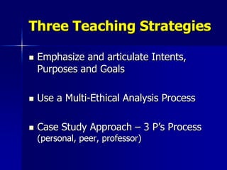 Three Teaching Strategies

   Emphasize and articulate Intents,
    Purposes and Goals

   Use a Multi-Ethical Analysis Process

   Case Study Approach – 3 P’s Process
    (personal, peer, professor)
 