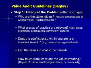 Value Audit Guidelines (Begley)
   Step 1: Interpret the Problem (ethic of critique)
     – Who are the stakeholders? Are any unrecognized or
      without voice? Hidden influence?


    – What arenas of practice are relevant? (self, group,
      profession, organization, community, culture)


    – Does the conflict exist within one arena or
      involves several? (e.g. personal vs organizational)

    – Can the values in conflict be named?

    – How much turbulence are the values creating?
      (Degree of risk to people, organizations, or community)
 