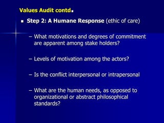 Values Audit contd    .
   Step 2: A Humane Response (ethic of care)

    – What motivations and degrees of commitment
      are apparent among stake holders?

    – Levels of motivation among the actors?

    – Is the conflict interpersonal or intrapersonal

    – What are the human needs, as opposed to
      organizational or abstract philosophical
      standards?
 