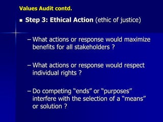 Values Audit contd.

   Step 3: Ethical Action (ethic of justice)


    – What actions or response would maximize
      benefits for all stakeholders ?

    – What actions or response would respect
      individual rights ?

    – Do competing “ends” or “purposes”
      interfere with the selection of a “means”
      or solution ?
 