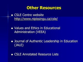 Other Resources
   CSLE Centre website
    http://www.nipissingu.ca/csle/

   Values and Ethics in Educational
    Administration (VEEA)

   Journal of Authentic Leadership in Education
    (JALE)

   CSLE Annotated Resource Lists
 