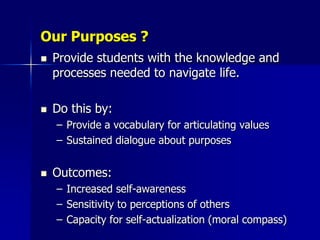 Our Purposes ?
   Provide students with the knowledge and
    processes needed to navigate life.

   Do this by:
    – Provide a vocabulary for articulating values
    – Sustained dialogue about purposes


   Outcomes:
    – Increased self-awareness
    – Sensitivity to perceptions of others
    – Capacity for self-actualization (moral compass)
 