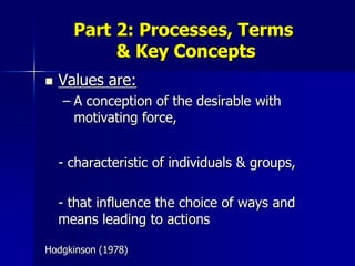 Part 2: Processes, Terms
           & Key Concepts
   Values are:
    – A conception of the desirable with
      motivating force,


    - characteristic of individuals & groups,

    - that influence the choice of ways and
    means leading to actions

Hodgkinson (1978)
 