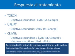 Respuesta al tratamiento

• TORCH
     – Objetivos secundario: CVRS (St. George).
• UPLIFT
     – Objetivo secundario: CVRS (St. George)
• CLIMB:
     – Objetivos secundarios: CVRS (St. George) y
       síntomas matutinos (diario clínico)
 Recomendación actual de registrar los síntomas y de evaluar
 los cambios clínicos durante los ensayos terapéuticos.
 Cazzola M, MacNee W, Martinez FJ, Rabe KF, Franciosi LG, Bernes PJ, et al. ATS/ERS Task Force. Outcomes for COPD
 pharmacological trials: from lung function to biomarkers. Eur Respir J. 2008;31:461-8
 