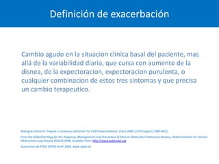 Definición de exacerbación


Cambio agudo en la situacion clinica basal del paciente, mas
allá de la variabilidad diaria, que cursa con aumento de la
disnea, de la expectoracion, expectoracion purulenta, o
cualquier combinacion de estos tres sintomas y que precisa
un cambio terapeutico.




Rodriguez-Roisin R. Toward a consensus definition for COPD exacerbations. Chest 2000;117(5 Suppl 2):398S-401S.
From the Global Strategy for the Diagnosis, Management, and Prevention of Chronic Obstructive Pulmonary Disease, Global Initiative for Chronic
Obstructive Lung Disease (GOLD) 2008. Available from: http://www.goldcopd.org.
Guía clínica de EPOC SEPAR-ALAT 2009. www.separ.es
 