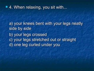 

4. When relaxing, you sit with...
a) your knees bent with your legs neatly
side by side  
b) your legs crossed
c) your legs stretched out or straight
d) one leg curled under you

 