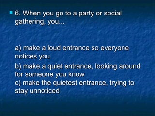 

6. When you go to a party or social
gathering, you...
a) make a loud entrance so everyone
notices you 
b) make a quiet entrance, looking around
for someone you know
c) make the quietest entrance, trying to
stay unnoticed

 