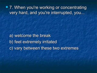 

7. When you're working or concentrating
very hard, and you're interrupted, you...

a) welcome the break 
b) feel extremely irritated 
c) vary between these two extremes

 