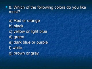 

8. Which of the following colors do you like
most?
a) Red or orange 
b) black 
c) yellow or light blue 
d) green 
e) dark blue or purple 
f) white 
g) brown or gray

 