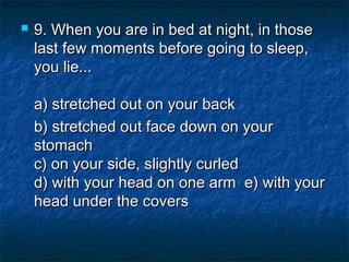 

9. When you are in bed at night, in those
last few moments before going to sleep,
you lie...
a) stretched out on your back 
b) stretched out face down on your
stomach
c) on your side, slightly curled
d) with your head on one arm  e) with your
head under the covers

 