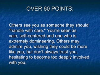 OVER 60 POINTS:
Others see you as someone they should
"handle with care." You're seen as
vain, self-centered and one who is
extremely domineering. Others may
admire you, wishing they could be more
like you, but don't always trust you,
hesitating to become too deeply involved
with you.

 