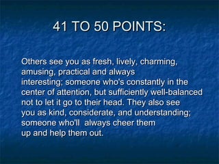 41 TO 50 POINTS:
Others see you as fresh, lively, charming,
amusing, practical and always
interesting; someone who's constantly in the
center of attention, but sufficiently well-balanced
not to let it go to their head. They also see
you as kind, considerate, and understanding;
someone who'll  always cheer them
up and help them out.

 