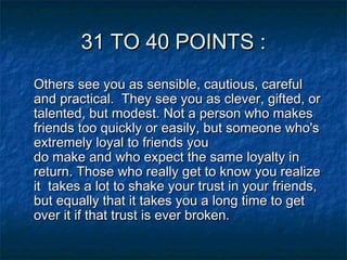 31 TO 40 POINTS :
Others see you as sensible, cautious, careful
and practical.  They see you as clever, gifted, or
talented, but modest. Not a person who makes
friends too quickly or easily, but someone who's
extremely loyal to friends you
do make and who expect the same loyalty in
return. Those who really get to know you realize
it  takes a lot to shake your trust in your friends,
but equally that it takes you a long time to get
over it if that trust is ever broken.

 