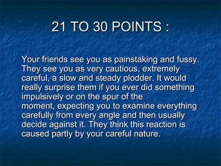 21 TO 30 POINTS :
Your friends see you as painstaking and fussy.
They see you as very cautious, extremely
careful, a slow and steady plodder. It would
really surprise them if you ever did something
impulsively or on the spur of the
moment, expecting you to examine everything
carefully from every angle and then usually
decide against it. They think this reaction is
caused partly by your careful nature.

 