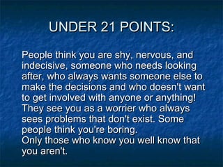 UNDER 21 POINTS:
People think you are shy, nervous, and
indecisive, someone who needs looking
after, who always wants someone else to
make the decisions and who doesn't want
to get involved with anyone or anything! 
They see you as a worrier who always
sees problems that don't exist. Some
people think you're boring.
Only those who know you well know that
you aren't.

 