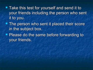 





Take this test for yourself and send it to
your friends including the person who sent
it to you.
The person who sent it placed their score
in the subject box.
Please do the same before forwarding to
your friends.

 