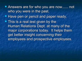 




Answers are for who you are now...... not
who you were in the past.
Have pen or pencil and paper ready.
This is a real test given by the
Human Relations Dept. at many of the
major corporations today.  It helps them
get better insight concerning their
employees and prospective employees.

 
