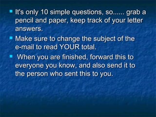 





It's only 10 simple questions, so...... grab a
pencil and paper, keep track of your letter
answers. 
Make sure to change the subject of the
e-mail to read YOUR total. 
When you are finished, forward this to
everyone you know, and also send it to
the person who sent this to you.

 