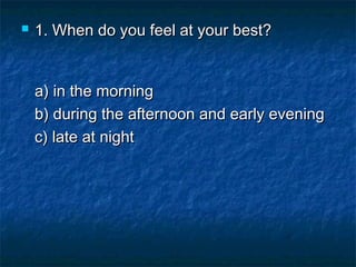 

1. When do you feel at your best?
a) in the morning 
b) during the afternoon and early evening 
c) late at night

 