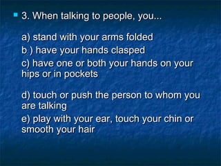 

3. When talking to people, you...
a) stand with your arms folded 
b ) have your hands clasped  
c) have one or both your hands on your
hips or in pockets
d) touch or push the person to whom you
are talking
e) play with your ear, touch your chin or
smooth your hair

 
