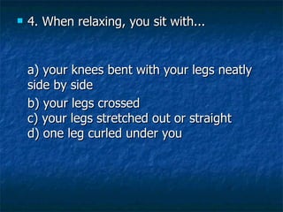 4. When relaxing, you sit with... a) your knees bent with your legs neatly side by side    b) your legs crossed c) your legs stretched out or straight d) one leg curled under you 