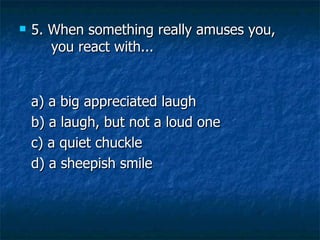 5. When something really amuses you,  you react with... a) a big appreciated laugh   b) a laugh, but not a loud one   c) a quiet chuckle    d) a sheepish smile 