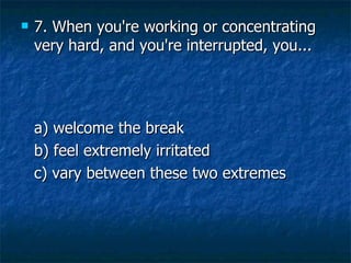 7. When you're working or concentrating very hard, and you're interrupted, you... a) welcome the break   b) feel extremely irritated   c) vary between these two extremes 