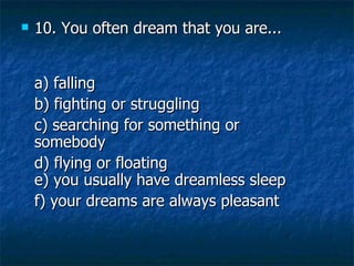 10. You often dream that you are... a) falling   b) fighting or struggling   c) searching for something or somebody   d) flying or floating e) you usually have dreamless sleep   f) your dreams are always pleasant 