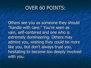 OVER 60 POINTS: Others see you as someone they should "handle with care." You're seen as vain, self-centered and one who is extremely domineering. Others may admire you, wishing they could be more like you, but don't always trust you, hesitating to become too deeply involved with you.  