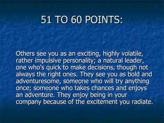 51 TO 60 POINTS: Others see you as an exciting, highly volatile, rather impulsive personality; a natural leader, one who's quick to make decisions, though not always the right ones. They see you as bold and adventuresome, someone who will try anything once; someone who takes chances and enjoys an adventure. They enjoy being in your company because of the excitement you radiate. 