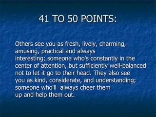 41 TO 50 POINTS: Others see you as fresh, lively, charming, amusing, practical and always interesting; someone who's constantly in the center of attention, but sufficiently well-balanced not to let it go to their head. They also see you as kind, considerate, and understanding; someone who'll  always cheer them up and help them out. 