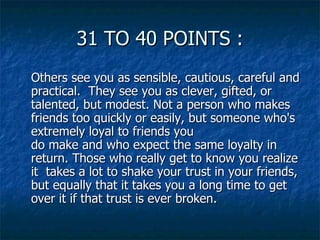 31 TO 40 POINTS : Others see you as sensible, cautious, careful and practical.  They see you as clever, gifted, or talented, but modest. Not a person who makes friends too quickly or easily, but someone who's extremely loyal to friends you do make and who expect the same loyalty in return. Those who really get to know you realize it  takes a lot to shake your trust in your friends, but equally that it takes you a long time to get over it if that trust is ever broken. 