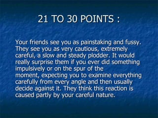 21 TO 30 POINTS : Your friends see you as painstaking and fussy. They see you as very cautious, extremely careful, a slow and steady plodder. It would really surprise them if you ever did something impulsively or on the spur of the moment, expecting you to examine everything carefully from every angle and then usually decide against it. They think this reaction is caused partly by your careful nature. 