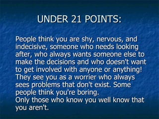 UNDER 21 POINTS: People think you are shy, nervous, and indecisive, someone who needs looking after, who always wants someone else to make the decisions and who doesn't want to get involved with anyone or anything!  They see you as a worrier who always sees problems that don't exist. Some people think you're boring. Only those who know you well know that you aren't.  