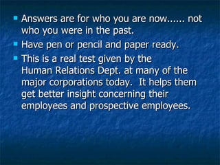 Answers are for who you are now...... not who you were in the past. Have pen or pencil and paper ready.  This is a real test given by the Human Relations Dept. at many of the major corporations today.  It helps them get better insight concerning their employees and prospective employees. 