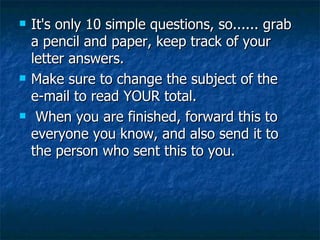 It's only 10 simple questions, so...... grab a pencil and paper, keep track of your letter answers.   Make sure to change the subject of the e-mail to read YOUR total.  When you are finished, forward this to everyone you know, and also send it to the person who sent this to you. 