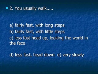 2. You usually walk..... a) fairly fast, with long steps   b) fairly fast, with little steps   c) less fast head up, looking the world in the face d) less fast, head down  e) very slowly  